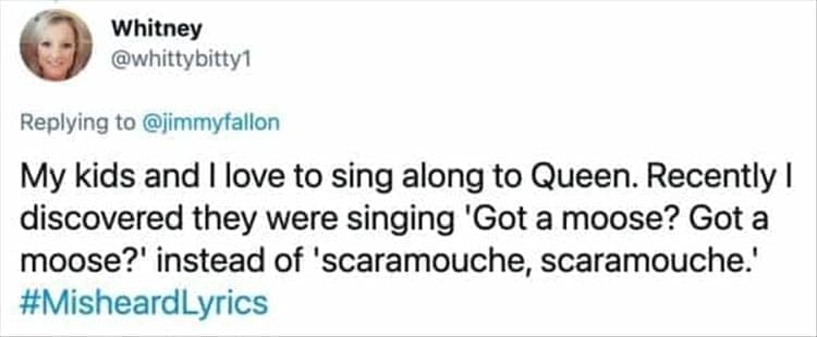 My kids and I love to sing along to Queen. Recently I discovered they were singing 'Got a moose? Got a moose?' instead of 'scaramouche, scaramouche'