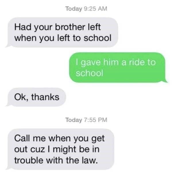 Moms pranking kids Had your brother left when you left to school I gave him a ride to school Ok, thanks Today 7:55 PM Call me when you get out cuz I might be in trouble with the law.