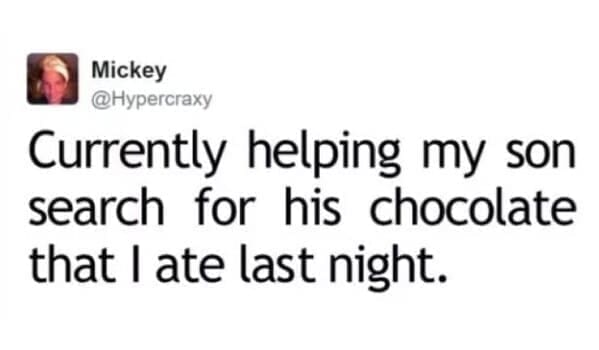 Moms pranking kids Currently helping my son search for his chocolate that I ate last night.