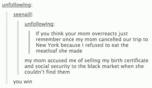 Moms pranking kids If you think your mom overreacts just remember once my mom cancelled our trip to New York because I refused to eat the meatloaf she made my mom accused me of selling my birth certificate and social security to the black market when she couldn't find them you win