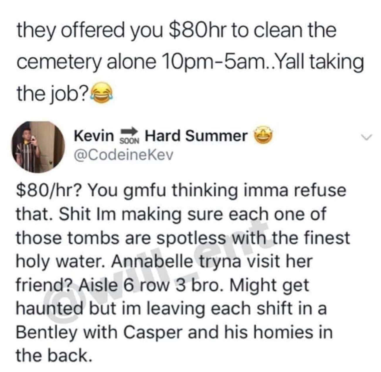 Money memes they offered you $80hr to clean the cemetery alone 10pm-5am..Yall taking the job? $80/hr? You gmfu thinking imma refuse that. Im making sure each one of those tombs are spotless with the finest holy water. Annabelle tryna visit her friend? Aisle 6 row 3 bro. Might get haunted but im leaving each shift in a Bentley with Casper and his homies in the back.