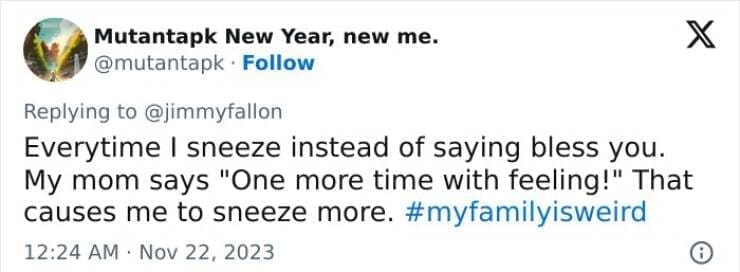 My Family Is Weird Everytime I sneeze instead of saying bless you. My mom says "One more time with feeling!" That causes me to sneeze more.