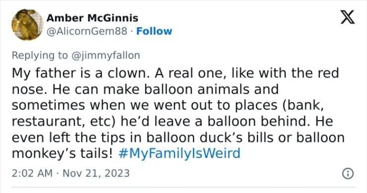 My Family Is Weird My father is a clown. A real one, like with the red nose. He can make balloon animals and sometimes when we went out to places (bank, restaurant, etc) he'd leave a balloon behind. He even left the tips in balloon duck's bills or balloon monkey's tails!
