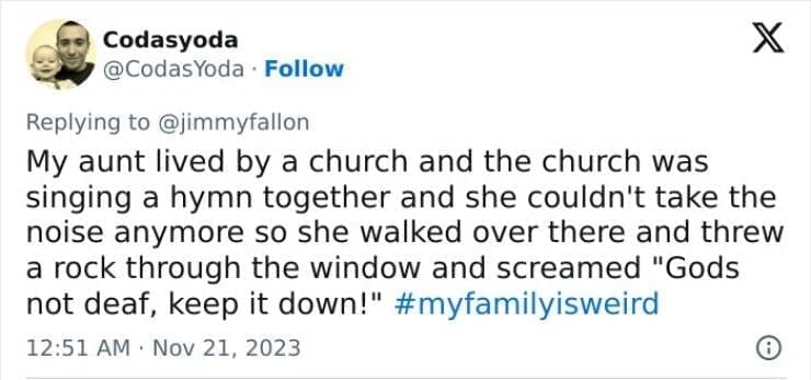 My Family Is Weird My aunt lived by a church and the church was singing a hymn together and she couldn't take the noise anymore so she walked over there and threw a rock through the window and screamed "Gods not deaf, keep it down!"