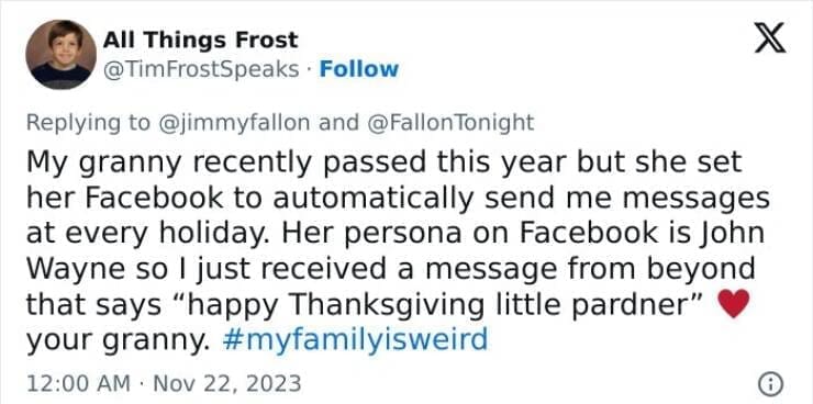 My Family Is Weird My granny recently passed this year but she set her Facebook to automatically send me messages at every holiday. Her persona on Facebook is John Wayne so I just received a message from beyond that says "happy Thanksgiving little pardner" your granny.