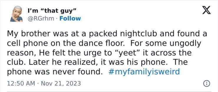 My Family Is Weird My brother was at a packed nightclub and found a cell phone on the dance floor. For some ungodly reason, He felt the urge to "yeet" it across the club. Later he realized, it was his phone. The phone was never found.