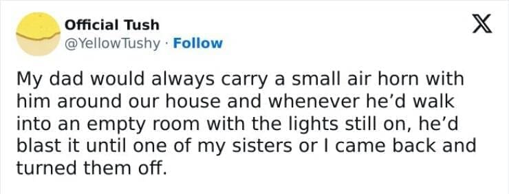 My Family Is Weird My dad would always carry a small air horn with him around our house and whenever he'd walk into an empty room with the lights still on, he'd blast it until one of my sisters or I came back and turned them off.
