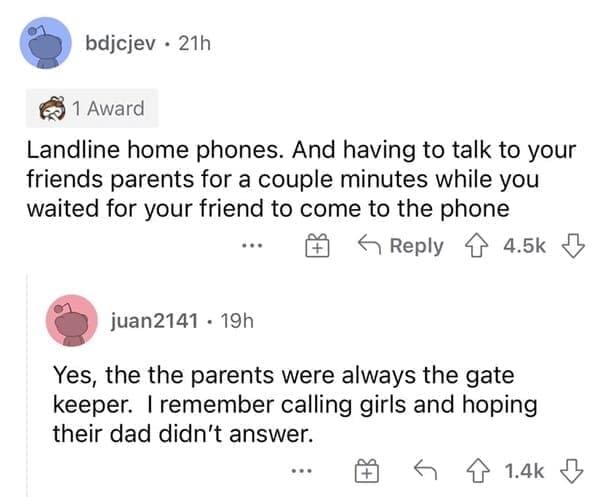 Landline home phones. And having to talk to your friends parents for a couple minutes while you waited for your friend to come to the phone. Yes, the the parents were always the gate keeper. I remember calling girls and hoping their dad didn't answer.