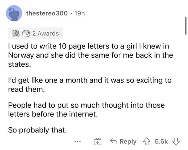 I used to write 10 page letters to a girl I knew in Norway and she did the same for me back in the states. I'd get like one a month and it was so exciting to read them. People had to put so much thought into those letters before the internet. So probably that.