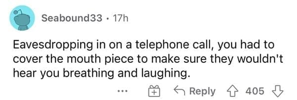 Eavesdropping in on a telephone call, you had to cover the mouth piece to make sure they wouldn't hear you breathing and laughing.