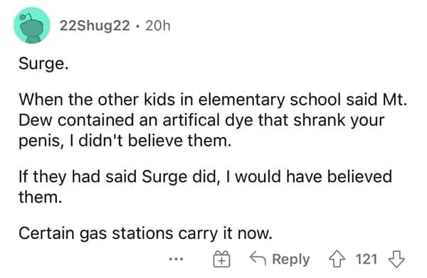 Surge. When the other kids in elementary school said Mt. Dew contained an artifical dye that shrank your penis, I didn't believe them. If they had said Surge did, I would have believed them. Certain gas stations carry it now.