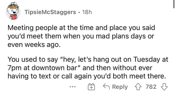 Normal in the 1990s Meeting people at the time and place you said you'd meet them when you mad plans days or even weeks ago. You used to say "hey, let's hang out on Tuesday at 7pm at downtown bar" and then without ever having to text or call again you'd both meet there.