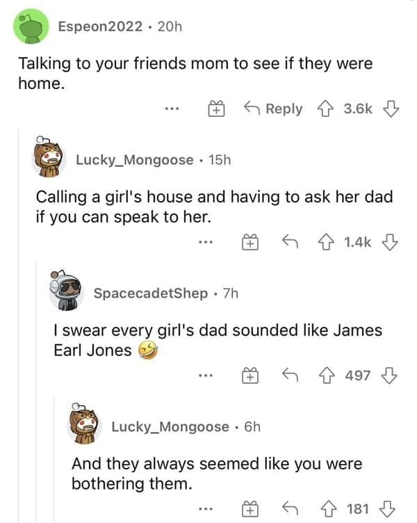 Normal in the 1990s Talking to your friends mom to see if they were home. Calling a girl's house and having to ask her dad if you can speak to her.