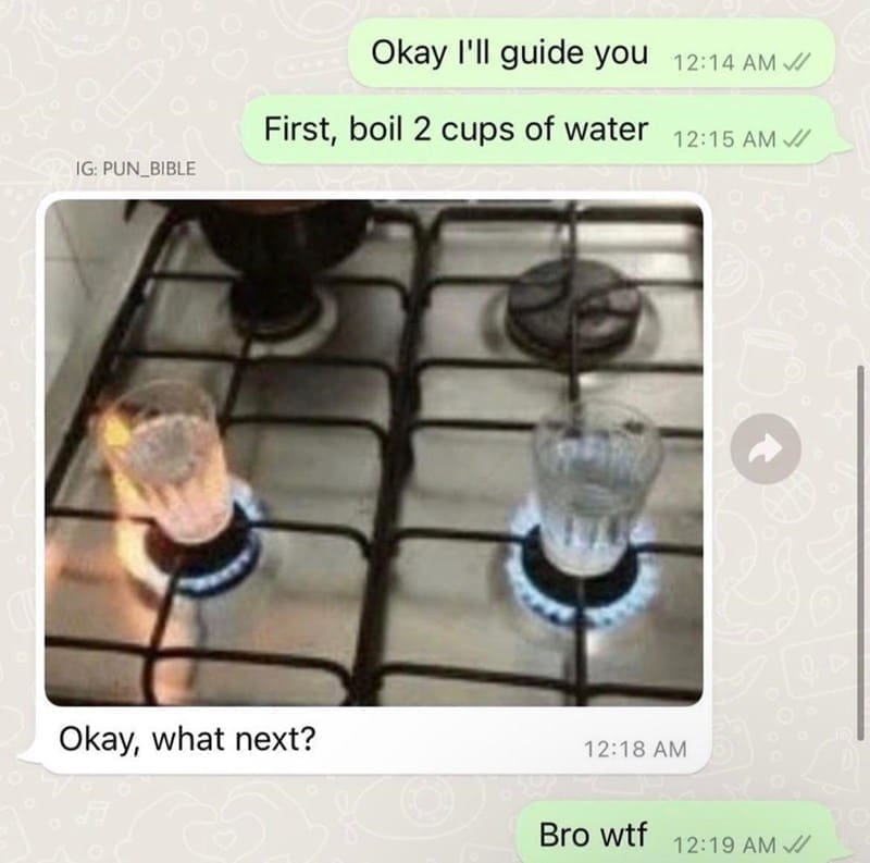 oddly specific memes Okay I'll guide you 12:14 AM J/ First, boil 2 cups of water 12:15 AM // IG: PUN_BIBLE Okay, what next? 12:18 AM Bro