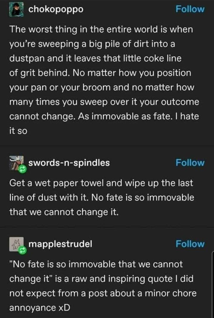 Ominous Positivity Memes The worst thing in the entire world is when you're sweeping a big pile of dirt into a dustpan and it leaves that little coke line of grit behind. No matter how you position your pan or your broom and no matter how many times you sweep over it your outcome cannot change. As immovable as fate. I hate it so