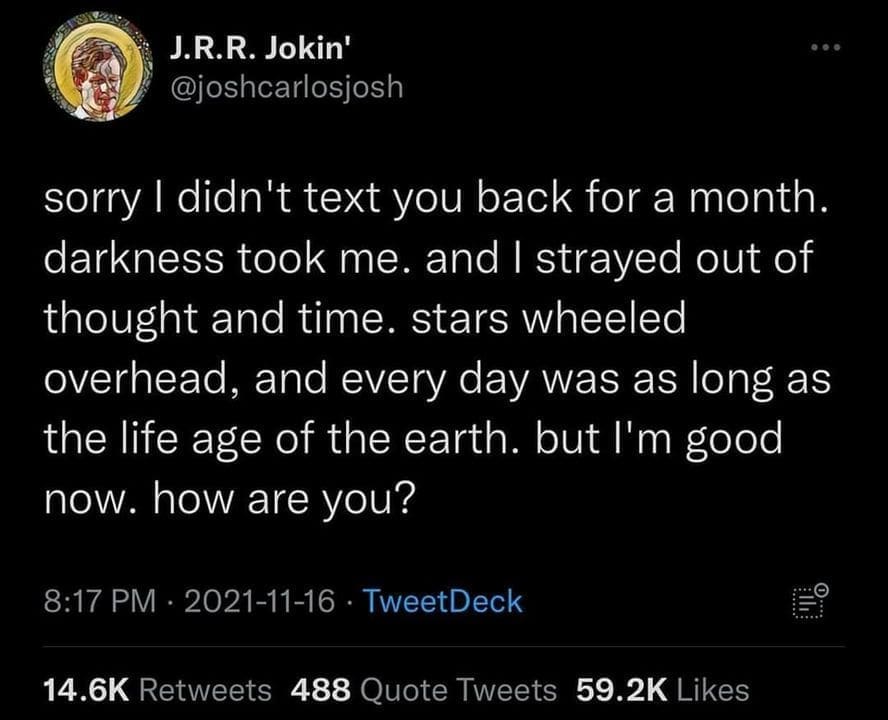 Ominous Positivity Memes sorry I didn't text you back for a month. darkness took me. and I strayed out of thought and time. stars wheeled overhead, and every day was as long as the life age of the earth. but I'm good now. how are you?