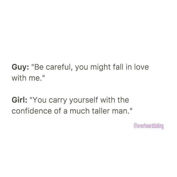 Overheard dating Guy: "Be careful, you might fall in love with me." Girl: "You carry yourself with the confidence of a much taller man."