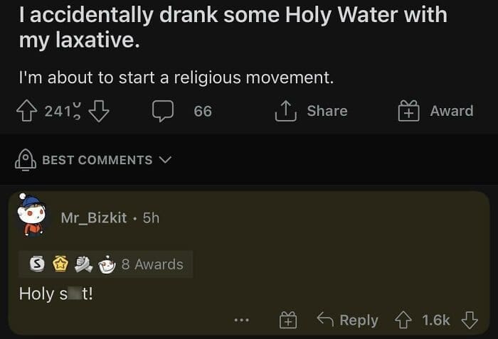 I accidentally drank some Holy Water with my laxative. I'm about to start a religious movement.