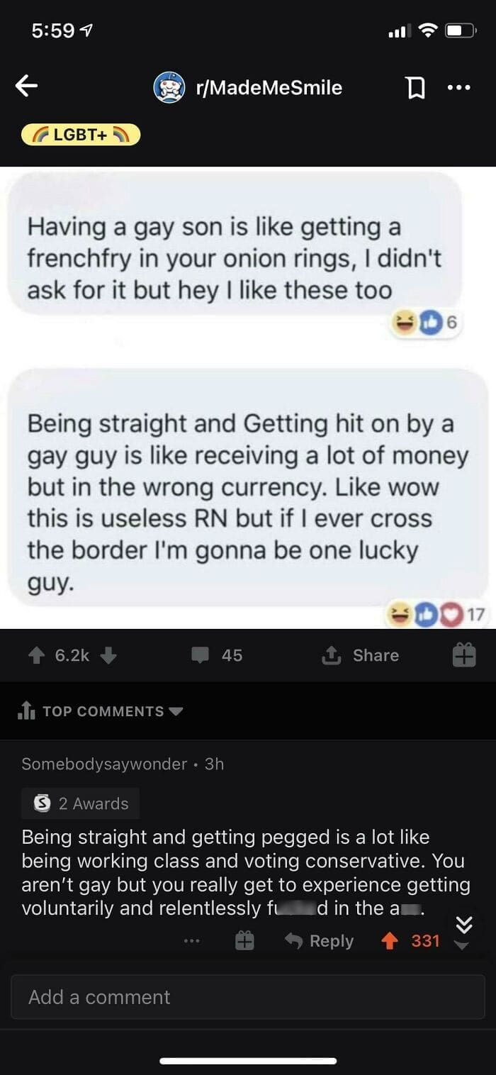 Having a gay son is like getting a frenchfry in your onion rings, I didn't ask for it but hey I like these too 6 Being straight and Getting hit on by a gay guy is like receiving a lot of money but in the wrong currency. Like wow this is useless RN but if I ever cross the border I'm gonna be one lucky guy. Being straight and getting pegged is a lot like being working class and voting conservative. You aren't gay but you really get to experience getting voluntarily and relentlessly