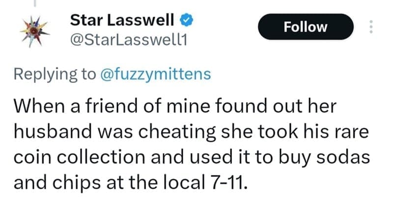 When a friend of mine found out her husband was cheating she took his rare coin collection and used it to buy sodas and chips at the local 7-11.