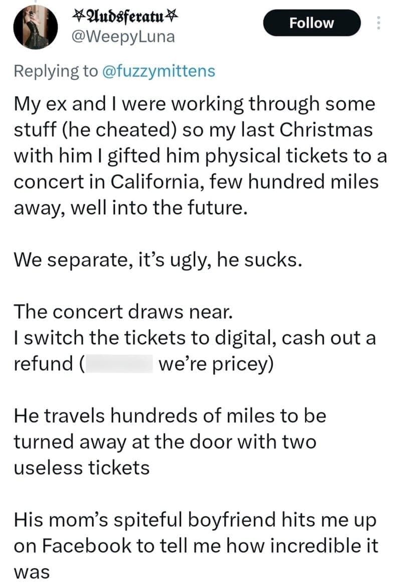 My ex and I were working through some stuff (he cheated) so my last Christmas with him I gifted him physical tickets to a concert in California, few hundred miles away, well into the future. We separate, it's ugly, he sucks.