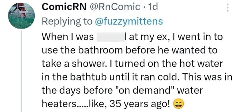 When I was lat my ex, I went in to use the bathroom before he wanted to take a shower. I turned on the hot water in the bathtub until it ran cold. This was in the days before "on demand" water heaters....like, 35 years ago!