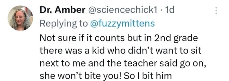 Not sure if it counts but in 2nd grade there was a kid who didn't want to sit next to me and the teacher said go on, she won't bite you! So I bit him