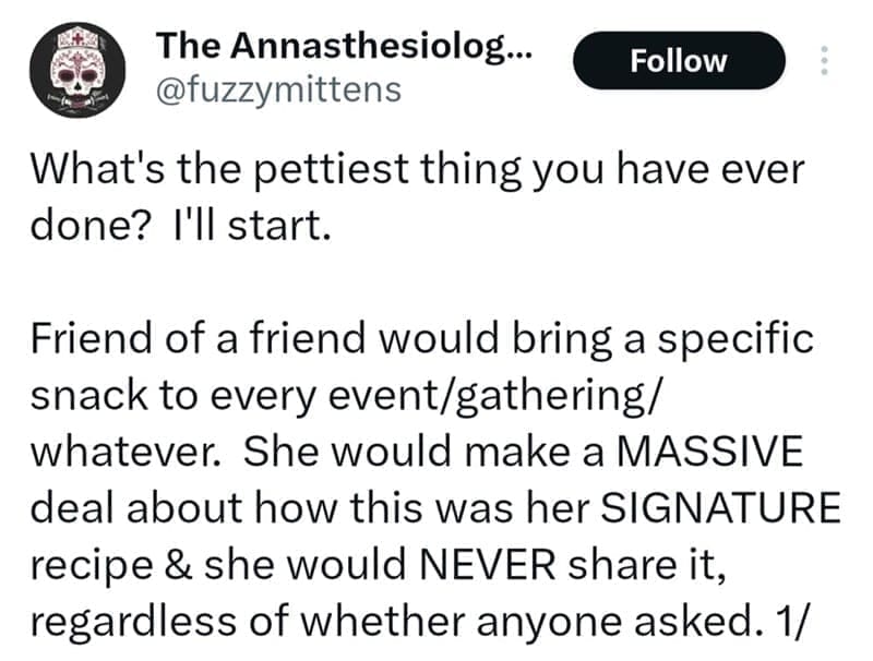 What's the pettiest thing you have ever done? I'll start. Friend of a friend would bring a specific snack to every event/gathering/ whatever. She would make a MASSIVE deal about how this was her SIGNATURE recipe & she would NEVER share it, regardless of whether anyone asked.