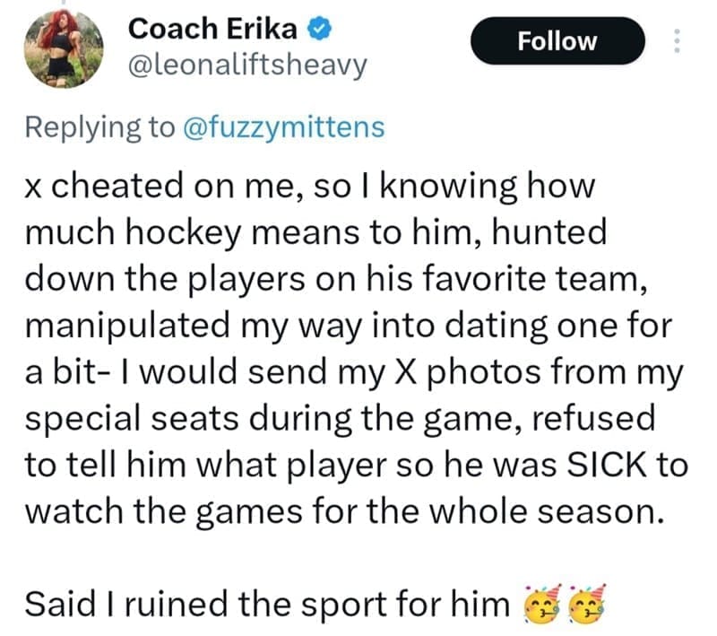 x cheated on me, so I knowing how much hockey means to him, hunted down the players on his favorite team, manipulated my way into dating one for a bit- I would send my X photos from my special seats during the game, refused to tell him what player so he was SICK to watch the games for the whole season.