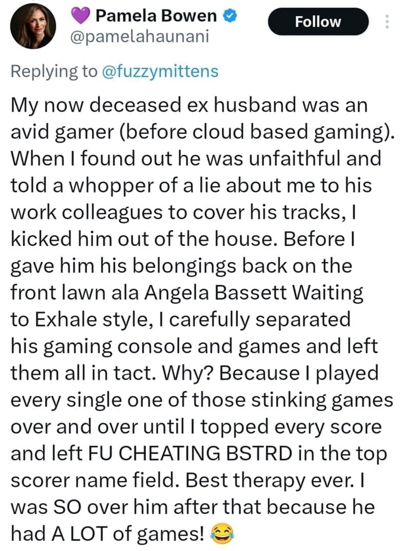 My now deceased ex husband was an avid gamer (before cloud based gaming). When I found out he was unfaithful and told a whopper of a lie about me to his work colleagues to cover his tracks, I kicked him out of the house. Before I gave him his belongings back on the front lawn ala Angela Bassett Waiting to Exhale style, I carefully separated his gaming console and games and left them all in tact. Why? Because I played every single one of those stinking games over and over until I topped every score and left