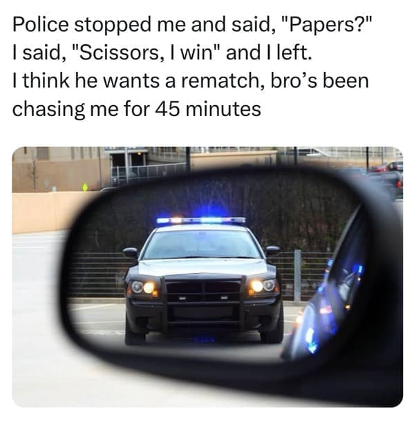 pun memes Police stopped me and said, "Papers?" I said, "Scissors, I win" and I left. I think he wants a rematch, bro's been chasing me for 45 minutes