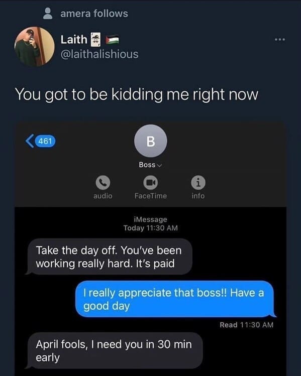 Relatable work memes You got to be kidding me right now Take the day off. You've been working really hard. It's paid I really appreciate that boss!! Have a good day Read 11:30 AM April fools, I need you in 30 min early