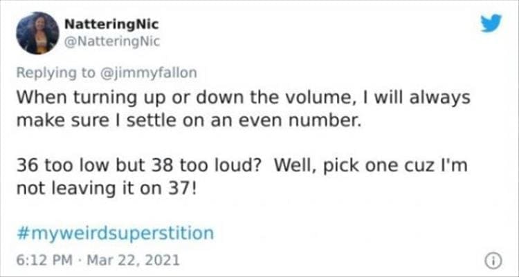 silly superstition When turning up or down the volume, I will always make sure I settle on an even number. 36 too low but 38 too loud? Well, pick one cuz I'm not leaving it on 37!