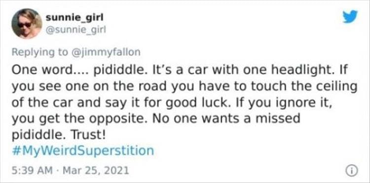 silly superstition One word.... pididdle. It's a car with one headlight. If you see one on the road you have to touch the ceiling of the car and say it for good luck. If you ignore it, you get the opposite. No one wants a missed pididdle. Trust!