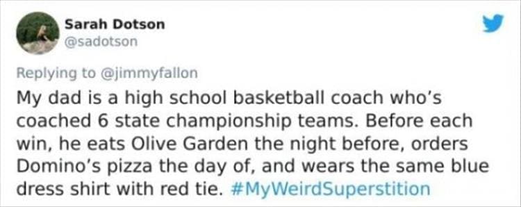 silly superstition My dad is a high school basketball coach who's coached 6 state championship teams. Before each win, he eats Olive Garden the night before, orders Domino's pizza the day of, and wears the same blue dress shirt with red tie.