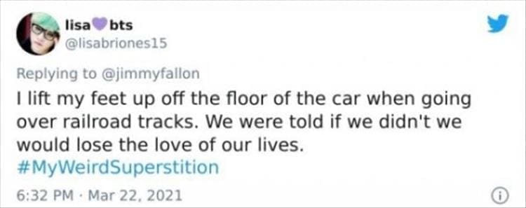 silly superstition I lift my feet up off the floor of the car when going over railroad tracks. We were told if we didn't we would lose the love of our lives.