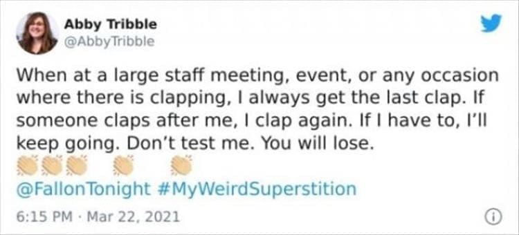 silly superstition When at a large staff meeting, event, or any occasion where there is clapping, I always get the last clap. If someone claps after me, I clap again. If I have to, I'll keep going. Don't test me. You will lose.