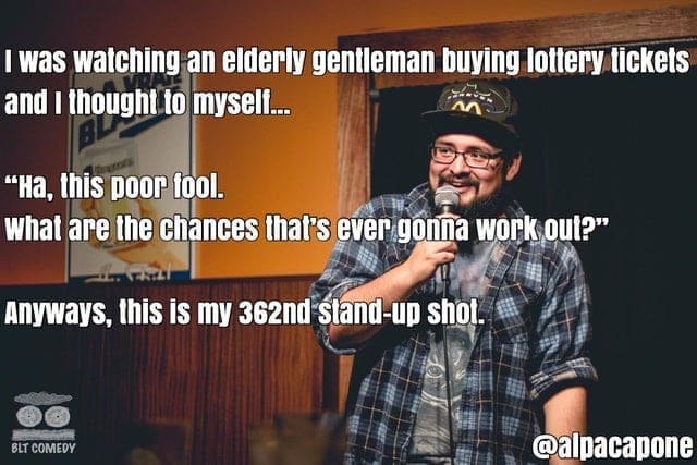 I was watching an elderly gentleman buying lottery tickets and I thought to mysell... "Ha, this poor fool. What are the chances that's ever gonna work out?" Anyways, this is my 362nd sland-up shot. BLT COMEDY @alpacapone