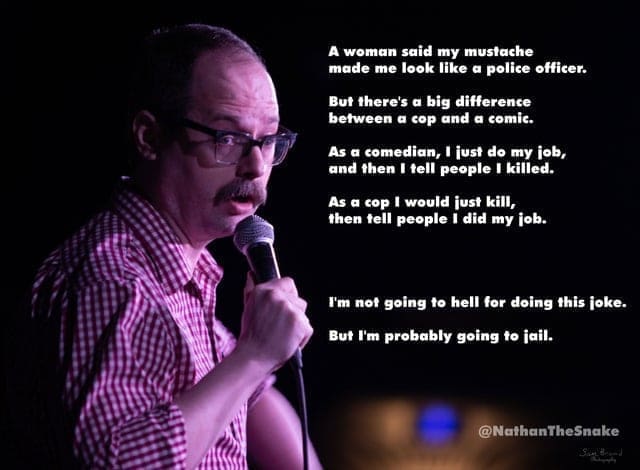 A woman said my mustache made me look like a police officer. But there's a big difference between a cop and a comic. As a comedian, I just do my job, and then I tell people I killed. As a cop I would just kill, then tell people I did my job. I'm not going to hell for doing this joke. But I'm probably going to jail. @NathanTheSnake