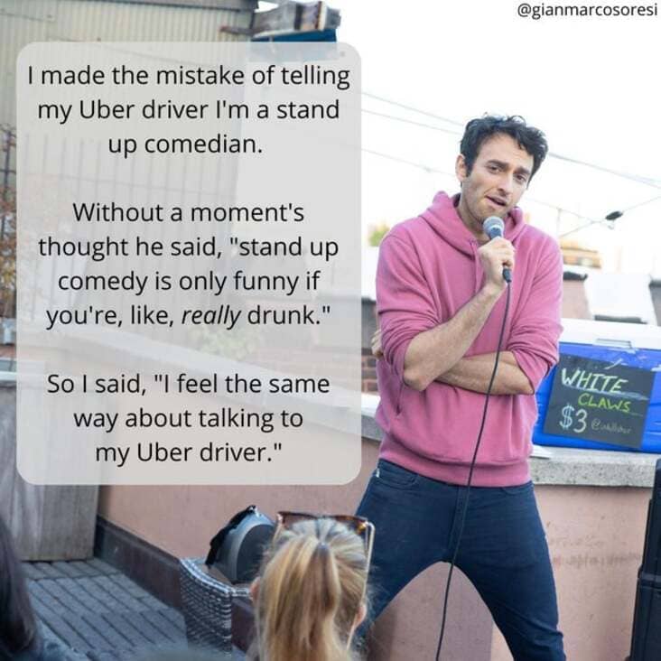 @gianmarcosoresi I made the mistake of telling my Uber driver I'm a stand up comedian. Without a moment's thought he said, "stand up comedy is only funny if you're, like, really drunk." So I said, "I feel the same way about talking to my Uber driver." WHITE CLAWS