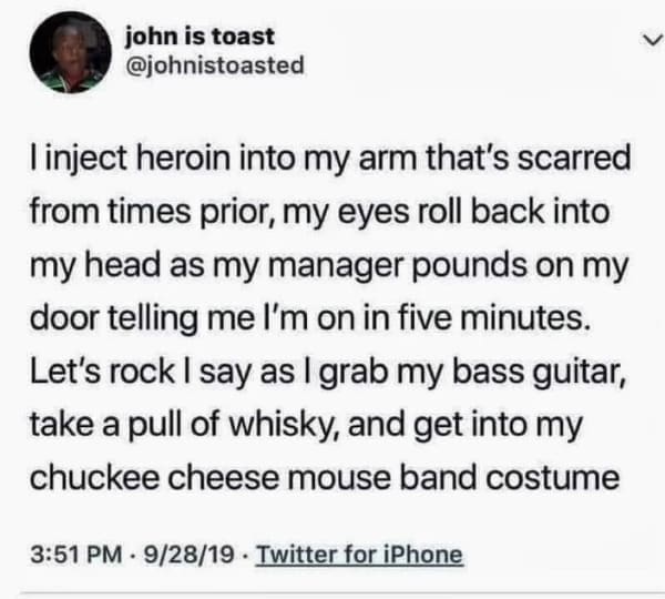 into my arm that's scarred from times prior, my eyes roll back into my head as my manager pounds on my door telling me l'm on in five minutes. Let's rock | say as l grab my bass guitar, take a pull of whisky, and get into my chuckee cheese mouse band costume
