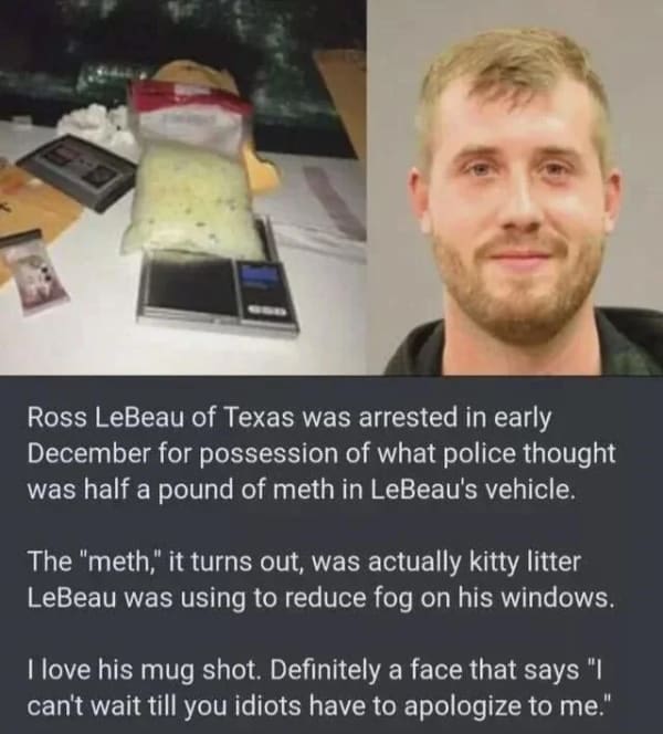 Ross LeBeau of Texas was arrested in early December for possession of what police thought was half a pound of meth in LeBeau's vehicle. The "meth," it turns out, was actually kitty litter LeBeau was using to reduce fog on his windows. I love his mug shot. Definitely a face that says "I can't wait till you idiots have to apologize to me."