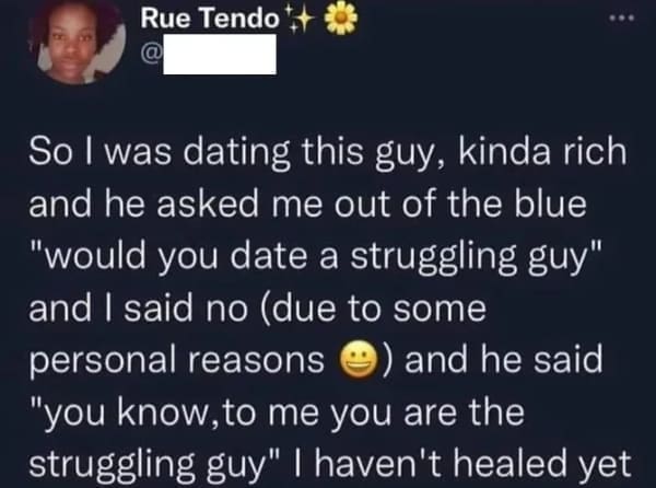 So I was dating this guy, kinda rich and he asked me out of the blue "would you date a struggling guy" and I said no (due to some personal reasons and he said "you know, to me you are the struggling guy" I haven't healed yet