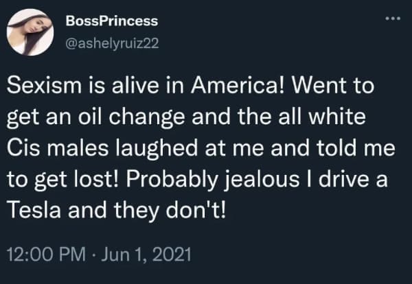Sexism is alive in America! Went to get an oil change and the all white Cis males laughed at me and told me to get lost! Probably jealous I drive a Tesla and they don't!