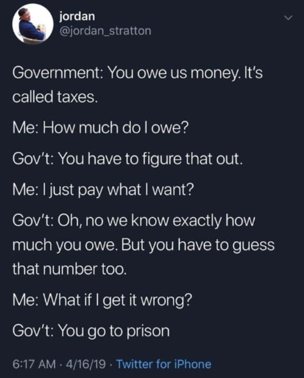 Tax memes Government: You owe us money. It's called taxes. Me: How much do l owe? Gov't: You have to figure that out. Me: I just pay what I want? Gov't: Oh, no we know exactly how much you owe. But you have to guess that number too. Me: What if I get it wrong? Gov't: You go to prison