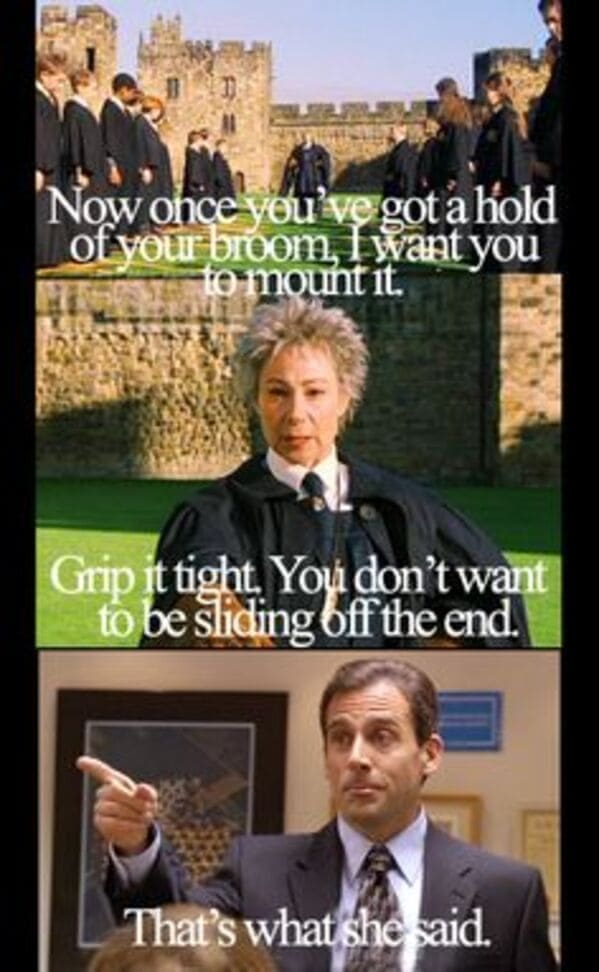 That's what she said memes Now once you've got a hold of your broom, want you to mount it. Grip it tight. You don't want to be sliding off the end.