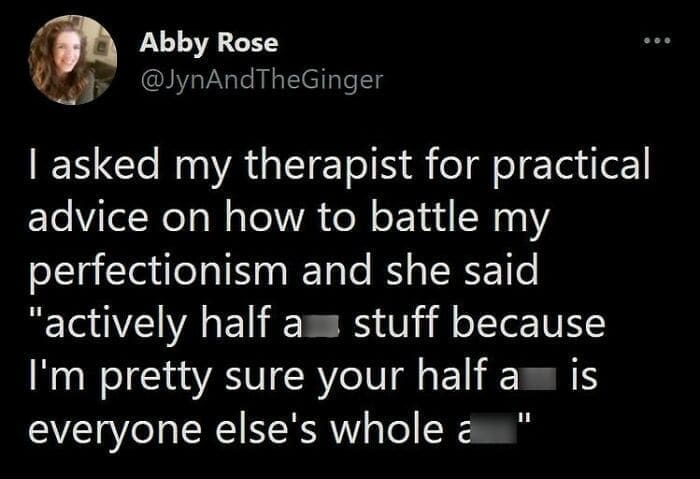 Therapy memes @JynAndTheGinger I asked my therapist for practical advice on how to battle my perfectionism and she said "actively half a stuff because I'm pretty sure your half a is everyone else's whole a