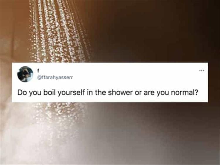 Do you boil yourself in the shower or are you normal?