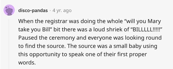 wedding objection stories: When the registrar was doing the whole "will you Mary take you Bill" bit there was a loud shriek of "BILLLLL!!!!!" Paused the ceremony and everyone was looking round to find the source. The source was a small baby using this opportunity to speak one of their first proper words.