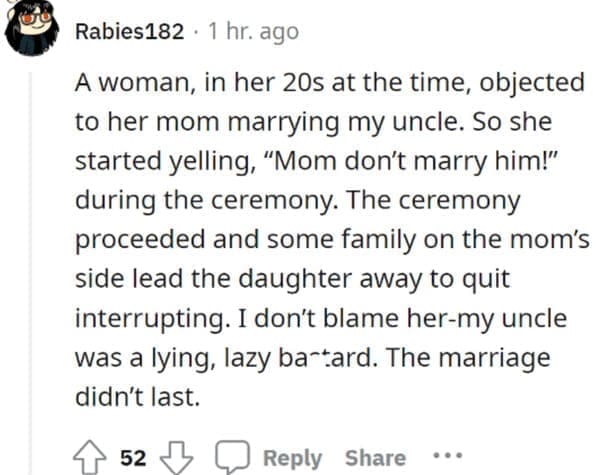 wedding objection stories: A woman, in her 20s at the time, objected to her mom marrying my uncle. So she started yelling, "Mom don't marry him!" during the ceremony. The ceremony proceeded and some family on the mom's side lead the daughter away to quit interrupting. I don't blame her-my uncle was a lying, lazy